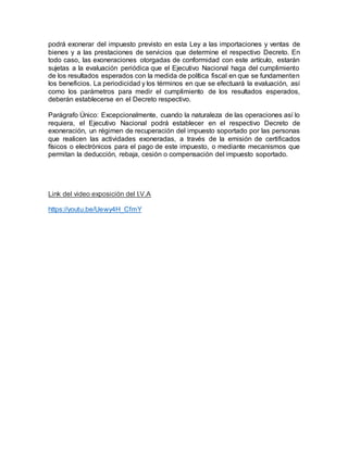 podrá exonerar del impuesto previsto en esta Ley a las importaciones y ventas de
bienes y a las prestaciones de servicios que determine el respectivo Decreto. En
todo caso, las exoneraciones otorgadas de conformidad con este artículo, estarán
sujetas a la evaluación periódica que el Ejecutivo Nacional haga del cumplimiento
de los resultados esperados con la medida de política fiscal en que se fundamenten
los beneficios. La periodicidad y los términos en que se efectuará la evaluación, así
como los parámetros para medir el cumplimiento de los resultados esperados,
deberán establecerse en el Decreto respectivo.
Parágrafo Único: Excepcionalmente, cuando la naturaleza de las operaciones así lo
requiera, el Ejecutivo Nacional podrá establecer en el respectivo Decreto de
exoneración, un régimen de recuperación del impuesto soportado por las personas
que realicen las actividades exoneradas, a través de la emisión de certificados
físicos o electrónicos para el pago de este impuesto, o mediante mecanismos que
permitan la deducción, rebaja, cesión o compensación del impuesto soportado.
Link del video exposición del I.V.A
https://youtu.be/Uewy4H_CfmY
 