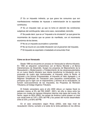 2º Es un impuesto indirecto, ya que grava los consumos que son
manifestaciones mediatas de riquezas o exteriorización de la capacidad
contributiva.
3º Es un impuesto real, ya que no toma en atención las condiciones
subjetivas del contribuyente, tales como sexo, nacionalidad, domicilio.
4º Se puede decir, que es un "impuesto a la circulación" ya que grava los
movimientos de riqueza que se ponen de manifiesto, con el movimiento
económico de los bienes.
5º No es un impuesto acumulativo o piramidal.
6º No se incurre en una doble tributación con el gravamen del impuesto.
7º El impuesto es soportado o trasladado al consumidor final.
Cómo se da en Venezuela
Desde 1989 se encuentra en proceso en Venezuela la reforma tributaria.
En 1992 se adquieren compromisos con el Banco Mundial y el Banco
Interamericano de Desarrollo. Surgen los proyectos de Mejoramiento de la
Recaudación y Modernización y Fortalecimiento de las aduanassustentados
en un nuevo diseño tributario que intenta transformar la tributación con la
propuesta de cuatro ejes transversales: el Impuesto sobre la Renta, el
Impuesto a los Activos Empresariales, el Impuesto al Valor Agregado y, el
Régimen Simplificado de Tributación para pequeños contribuyentes. Los
principios que lo rigen son el mejoramiento y dominio de la recaudación, la
función socio-económica de los impuestos, los Proyectos de Remisión
Tributaria y el Código Orgánico Tributario.
El Estado venezolano para el año 2000 obtuvo un ingreso fiscal no
petrolero menos al 9% del PIB (OAEF, 2001), tal cifra lo ubica entre los
países con niveles de ingresos tributarios internos más bajos del mundo. De
hecho, según la OEA (2002), los países de América Latina poseen un nivel
que oscila entre el 13% y 20% del PIB y los países del mundo desarrollado
entre el 33% y el 50% del PIB.
En el caso venezolano según Rivas (2002), este bajo nivel de
recaudación interna, sumado a la caída de la renta petrolera en los últimos
 