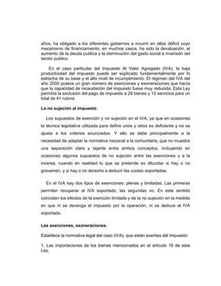 años, ha obligado a los diferentes gobiernos a incurrir en altos déficit cuyo
mecanismo de financiamiento, en muchos casos, ha sido la devaluación, el
aumento de la deuda publica y la disminución del gasto social e inversión del
sector publico.
En el caso particular del Impuesto Al Valor Agregado (IVA), la baja
productividad del impuesto puede ser explicado fundamentalmente por lo
estrecha de su base y el alto nivel de incumplimiento. El régimen del IVA del
año 2000 poseía un gran número de exenciones y exoneraciones que hacía
que la capacidad de recaudación del impuesto fuese muy reducida. Esta Ley
permitía la exclusión del pago de impuesto a 29 bienes y 12 servicios para un
total de 41 rubros
La no sujeción al impuesto
Los supuestos de exención y no sujeción en el IVA, ya que en ocasiones
la técnica legislativa utilizada para definir unos y otros es deficiente y no se
ajusta a los criterios enunciados. Y ello se debe principalmente a la
necesidad de adaptar la normativa nacional a la comunitaria, que no muestra
una separación clara y tajante entre ambos conceptos, incluyendo en
ocasiones algunos supuestos de no sujeción entre las exenciones y a la
inversa, cuando en realidad lo que se pretende es dilucidar si hay o no
gravamen, y si hay o no derecho a deducir las cuotas soportadas.
En el IVA hay dos tipos de exenciones: plenas y limitadas. Las primeras
permiten recuperar el IVA soportado, las segundas no. En este sentido
coinciden los efectos de la exención limitada y de la no sujeción en la medida
en que ni se devenga el impuesto por la operación, ni se deduce el IVA
soportado.
Las exenciones, exoneraciones.
Establece la normativa legal del caso (IVA), que están exentas del impuesto:
1. Las importaciones de los bienes mencionados en el artículo 18 de esta
Ley.
 