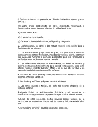 l) Sardinas enlatadas con presentación cilíndrica hasta ciento setenta gramos
(170 gr.).
m) Leche cruda, pasteurizada, en polvo, modificada, maternizada o
humanizada y en sus fórmulas infantiles, incluidas las de soya.
n) Queso blanco duro.
o) ñ) Margarina y mantequilla
p) Carne de pollo en estado natural, refrigerada y congelada.
2. Los fertilizantes, así como el gas natural utilizado como insumo para la
fabricación de los mismos.
3. Los medicamentos y agroquímicos y los principios activos utilizados
exclusivamente para su fabricación, incluidas las vacunas, sueros, plasmas y
las sustancias humanas o animales preparadas para uso terapéutico o
profiláctico, para uso humano, animal y vegetal.
4. Los combustibles derivados de hidrocarburos, así como los insumos y
aditivos destinados al mejoramiento de la calidad de la gasolina, tales como
etanol, metanol, metil-ter-butil-eter (MTBE), etil-ter-butil-eter (ETBE) y las
derivaciones de éstos destinados al fin señalado.
5. Las sillas de ruedas para impedidos y los marcapasos, catéteres, válvulas,
órganos artificiales y prótesis.
6. Los diarios y periódicos y el papel para sus ediciones.
7. Los libros, revistas y folletos, así como los insumos utilizados en la
industria editorial.
Parágrafo Único: La Administración Tributaria podrá establecer la
codificación correspondiente a los productos especificados en este artículo.
Además de estos productos, ciertos servicios (sector terciario de la
producción) se encuentran exentos del Impuesto al Valor Agregado, ellos
son:
1. El transporte terrestre y acuático nacional de pasajeros.
 