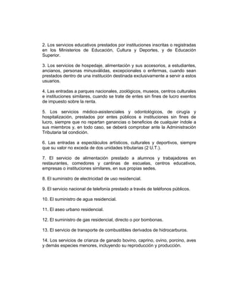 2. Los servicios educativos prestados por instituciones inscritas o registradas
en los Ministerios de Educación, Cultura y Deportes, y de Educación
Superior.
3. Los servicios de hospedaje, alimentación y sus accesorios, a estudiantes,
ancianos, personas minusválidas, excepcionales o enfermas, cuando sean
prestados dentro de una institución destinada exclusivamente a servir a estos
usuarios.
4. Las entradas a parques nacionales, zoológicos, museos, centros culturales
e instituciones similares, cuando se trate de entes sin fines de lucro exentos
de impuesto sobre la renta.
5. Los servicios médico-asistenciales y odontológicos, de cirugía y
hospitalización, prestados por entes públicos e instituciones sin fines de
lucro, siempre que no repartan ganancias o beneficios de cualquier índole a
sus miembros y, en todo caso, se deberá comprobar ante la Administración
Tributaria tal condición.
6. Las entradas a espectáculos artísticos, culturales y deportivos, siempre
que su valor no exceda de dos unidades tributarias (2 U.T.).
7. El servicio de alimentación prestado a alumnos y trabajadores en
restaurantes, comedores y cantinas de escuelas, centros educativos,
empresas o instituciones similares, en sus propias sedes.
8. El suministro de electricidad de uso residencial.
9. El servicio nacional de telefonía prestado a través de teléfonos públicos.
10. El suministro de agua residencial.
11. El aseo urbano residencial.
12. El suministro de gas residencial, directo o por bombonas.
13. El servicio de transporte de combustibles derivados de hidrocarburos.
14. Los servicios de crianza de ganado bovino, caprino, ovino, porcino, aves
y demás especies menores, incluyendo su reproducción y producción.
 
