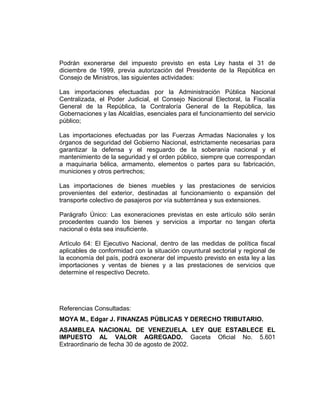 Podrán exonerarse del impuesto previsto en esta Ley hasta el 31 de
diciembre de 1999, previa autorización del Presidente de la República en
Consejo de Ministros, las siguientes actividades:
Las importaciones efectuadas por la Administración Pública Nacional
Centralizada, el Poder Judicial, el Consejo Nacional Electoral, la Fiscalía
General de la República, la Contraloría General de la República, las
Gobernaciones y las Alcaldías, esenciales para el funcionamiento del servicio
público;
Las importaciones efectuadas por las Fuerzas Armadas Nacionales y los
órganos de seguridad del Gobierno Nacional, estrictamente necesarias para
garantizar la defensa y el resguardo de la soberanía nacional y el
mantenimiento de la seguridad y el orden público, siempre que correspondan
a maquinaria bélica, armamento, elementos o partes para su fabricación,
municiones y otros pertrechos;
Las importaciones de bienes muebles y las prestaciones de servicios
provenientes del exterior, destinadas al funcionamiento o expansión del
transporte colectivo de pasajeros por vía subterránea y sus extensiones.
Parágrafo Único: Las exoneraciones previstas en este artículo sólo serán
procedentes cuando los bienes y servicios a importar no tengan oferta
nacional o ésta sea insuficiente.
Artículo 64: El Ejecutivo Nacional, dentro de las medidas de política fiscal
aplicables de conformidad con la situación coyuntural sectorial y regional de
la economía del país, podrá exonerar del impuesto previsto en esta ley a las
importaciones y ventas de bienes y a las prestaciones de servicios que
determine el respectivo Decreto.
Referencias Consultadas:
MOYA M., Edgar J. FINANZAS PÚBLICAS Y DERECHO TRIBUTARIO.
ASAMBLEA NACIONAL DE VENEZUELA. LEY QUE ESTABLECE EL
IMPUESTO AL VALOR AGREGADO. Gaceta Oficial No. 5.601
Extraordinario de fecha 30 de agosto de 2002.
 
