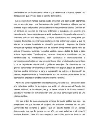 fundamental en un Estado democrático, lo que se deriva de la libertad, que es uno
de los pilares que sirve de base al sistema democrático.
En ese sentido el ingreso público puede presentar una clasificación económica
que no es más que una herramienta de gestión financiera, utilizada en las
diversas etapas del proceso presupuestario de los gobiernos locales. Consiste en
un conjunto de cuentas de ingresos, ordenadas y agrupadas de acuerdo a la
naturaleza del bien o servicio que se esté vendiendo u otorgando o la operación
financiera que se está efectuando, y dicha clasificación está compuesta por;
Ingresos Corrientes, son ingresos regulares de los Gobiernos Locales y que no
alteran de manera inmediata su situación patrimonial; Ingresos de Capital
incluyen los ingresos no regulares que se obtienen principalmente por la venta de
activos: inmuebles, terrenos, vehículos usados, bienes dados de baja y otros
activos depreciados; Transferencias, recursos financieros constituidos por las
transferencias no reembolsables, sean voluntarias o correspondientes a
participaciones definidas por Ley provenientes de otras unidades gubernamentales
o de un organismo internacional o gobierno extranjero. Se clasifican en dos
grupos: donaciones y transferencias corrientes o de capital, según se destinen a
financiar gastos corrientes o para la adquisición de activos o disminución de
pasivos, respectivamente; y Financiamiento, son los recursos provenientes de las
operaciones oficiales de crédito de fuente interna y externa.
Asimismo también presentan una clasificación jurídica la cual se hace en base
a la naturaleza jurídica de los sujetos que están en relación con el Estado, Las
fuentes jurídicas de las obligaciones y La fuente unilateral del Estado donde El
Estado por mandato de la Constitución o la Ley actúa como sujeto activo de una
relación jurídica.
En ese orden de ideas abordamos el tema del gasto público que son las
erogaciones en que incurren el conjunto de entidades estatales de un país.
Comprende las compras y gastos que un estado realiza en un periodo
determinado, que por lo general es un año, en otras palabras y tal como lo
sostiene Fariñas (1986) Es toda erogación que incide sobre las finanzas del
 