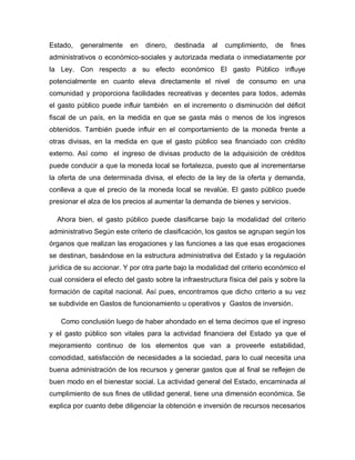 Estado, generalmente en dinero, destinada al cumplimiento, de fines
administrativos o económico-sociales y autorizada mediata o inmediatamente por
la Ley. Con respecto a su efecto económico El gasto Público influye
potencialmente en cuanto eleva directamente el nivel de consumo en una
comunidad y proporciona facilidades recreativas y decentes para todos, además
el gasto público puede influir también en el incremento o disminución del déficit
fiscal de un país, en la medida en que se gasta más o menos de los ingresos
obtenidos. También puede influir en el comportamiento de la moneda frente a
otras divisas, en la medida en que el gasto público sea financiado con crédito
externo. Así como el ingreso de divisas producto de la adquisición de créditos
puede conducir a que la moneda local se fortalezca, puesto que al incrementarse
la oferta de una determinada divisa, el efecto de la ley de la oferta y demanda,
conlleva a que el precio de la moneda local se revalúe. El gasto público puede
presionar el alza de los precios al aumentar la demanda de bienes y servicios.
Ahora bien, el gasto público puede clasificarse bajo la modalidad del criterio
administrativo Según este criterio de clasificación, los gastos se agrupan según los
órganos que realizan las erogaciones y las funciones a las que esas erogaciones
se destinan, basándose en la estructura administrativa del Estado y la regulación
jurídica de su accionar. Y por otra parte bajo la modalidad del criterio económico el
cual considera el efecto del gasto sobre la infraestructura física del país y sobre la
formación de capital nacional. Así pues, encontramos que dicho criterio a su vez
se subdivide en Gastos de funcionamiento u operativos y Gastos de inversión.
Como conclusión luego de haber ahondado en el tema decimos que el ingreso
y el gasto público son vitales para la actividad financiera del Estado ya que el
mejoramiento continuo de los elementos que van a proveerle estabilidad,
comodidad, satisfacción de necesidades a la sociedad, para lo cual necesita una
buena administración de los recursos y generar gastos que al final se reflejen de
buen modo en el bienestar social. La actividad general del Estado, encaminada al
cumplimiento de sus fines de utilidad general, tiene una dimensión económica. Se
explica por cuanto debe diligenciar la obtención e inversión de recursos necesarios
 