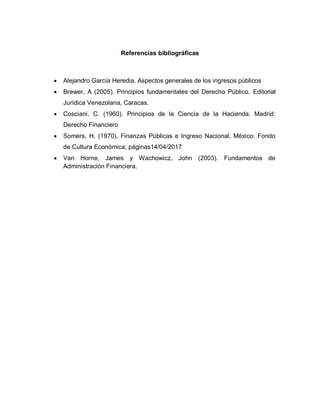 Referencias bibliográficas
 Alejandro García Heredia, Aspectos generales de los ingresos públicos
 Brewer, A (2005). Principios fundamentales del Derecho Público. Editorial
Jurídica Venezolana, Caracas.
 Cosciani, C. (1960). Principios de la Ciencia de la Hacienda. Madrid:
Derecho Financiero
 Somers, H. (1970). Finanzas Públicas e Ingreso Nacional. México: Fondo
de Cultura Económica; páginas14/04/2017
 Van Horne, James y Wachowicz, John (2003). Fundamentos de
Administración Financiera.
 