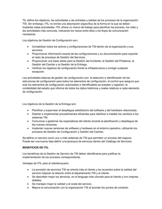 TIL define los objetivos, las actividades y las entradas y salidas de los procesos de la organización
TSI. Sin embargo, ITIL no brinda una descripción específica de la forma en la que se deben
implantar estas actividades. ITIL ofrece un marco de trabajo para planificar los proceso, los roles y
las actividades más comunes, indicando los nexos entre ellos y los flujos de comunicación
necesarios.

Los objetivos de Gestión de Configuración son;

        Contabilizar todos los activos y configuraciones de TSI dentro de la organización y sus
        servicios.
        Proporcionar información exacta de las configuraciones y su documentación para soportar
        el resto de procesos de Gestión del Servicios.
        Proporcionar una base sólida para la Gestión del Incidente, la Gestión del Problema, la
        Gestión del Cambio y la Gestión de la Entrega,
        Verificar los registros de configuración frente la infraestructura y corregir cualquier
        excepción.

Las actividades básicas de gestión de configuración son: la selección e identificación de las
estructuras de configuración para todos los elementos de configuración; el control que asegura que
solo los elementos de configuración autorizados e identificables se aceptan y registran; la
contabilidad del estado que informa de todos los datos históricos y reales relativos a cada elemento
de configuración.



Los objetivos de la Gestión de la Entrega son:

        Planificar y supervisar el despliegue satisfactorio del software y del hardware relacionado.
        Diseñar e implementar procedimientos eficientes para distribuir e instalar los cambios a los
        sistemas TSI.
        Comunicar y gestionar las expectativas del cliente durante la planificación y despliegue de
        las nuevas versiones.
        Implantar nuevas versiones de software y hardware en el entorno operativo, utilizando los
        procesos de Gestión de Configuración y Gestión del Cambio.

Se define un servicio como uno o más sistemas de TSI que permiten un proceso del negocio.
Puede ser una buena idea definir una jerarquía de servicios dentro del Catálogo de Servicios.

BENEFICIOS DE ITIL

Los beneficios de la Gestión de Servicio de TSI deben identificarse para justificar la
implementación de los procesos correspondiente.

Ventajas de ITIL para el cliente/usuario:

        La provisión de servicios TSI se orienta más al cliente y los acuerdos sobre la calidad del
        servicio mejoran la relación entre el departamento TSI y el cliente.
        Se describen mejor los servicios, en el lenguaje más cómodo para el cliente y con mejores
        detalles.
        Se manejan mejor la calidad y el coste del servicio.
        Mejora la comunicación con la organización TSI al acordar los puntos de contacto.
 