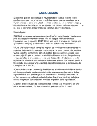CONCLUSIÓN
Esperamos que con este trabajo se haya logrado el objetivo que era que le
quedara claro para que sirve cada una de las norma, cual es mas viable para
implementarse en cada pyme, los beneficios que tienen, asi como las ventajas y
desventajas que da cada una de las normas, cual debería de implementarse y cual
no, cual le convienen a las pymes para lograr un objetivo planteado.

En conclusión:

ISO 27001 es una norma donde viene desglosado y estructurado correctamente
pero esta específicamente diseñada para los riesgos de los sistemas de
información por el contrario COBIT 4.0 no solo toma el tema de los riesgos sino
que estámás compleja su formulación hacia los sistemas de información.

ITIL es una biblioteca que sirve para mejorar los servicios de las tecnologías de
sistemas de información que tiene una organización a sus clientes. Por su parte
COSO se define formalmente como la gestión de riesgos empresariales en un
proceso, ejercido por el consejo de administración de la entidad, los gestores y
otro personal de la organización, como una disposición estratégica en toda la
organización, diseñada para identificar potenciales eventos que puedan afectar a
la entidad y proporcionar una seguridad razonable respecto a la consecución de
los objetos de la entidad.

NORMA UNE-ISO/IEC 20000muy en el caso de la seguridad informática, es una
opinión generalizada que la seguridad media alcanzada por la mayoría de las
organizaciones está por debajo de las expectativas, hecho que encuentra un
motivo fundamental en la aplicación individual de estos productos y su baja o
escasa integración con el resto de medidas de gestión de la organización.

Legamos a la conclusión de que las mejores normas para implantarse en una
pyme son la ISO 27001, COBIT, ISO 17799 y la UNE-ISO/IEC 20000.
 