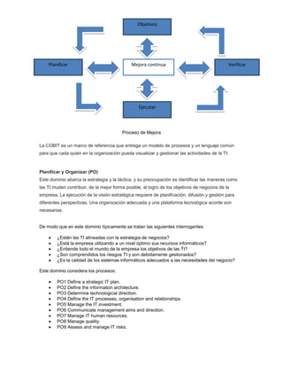 Objetivos




    Planificar                                Mejora continua                                 Verificar




                                                 Ejecutar



                                         Proceso de Mejora

La COBIT es un marco de referencia que entrega un modelo de procesos y un lenguaje común
para que cada quién en la organización pueda visualizar y gestionar las actividades de la TI:



Planificar y Organizar (PO)
Este dominio abarca la estrategia y la táctica, y su preocupación es identificar las maneras como
las TI muden contribuir, de la mejor forma posible, al logro de los objetivos de negocios de la
empresa. La ejecución de la visión estratégica requiere de planificación, difusión y gestión para
diferentes perspectivas. Una organización adecuada y una plataforma tecnológica acorde son
necesarias.


De modo que en este dominio típicamente se tratan las siguientes interrogantes.

        ¿Están las TI alineadas con la estrategia de negocios?
        ¿Está la empresa utilizando a un nivel óptimo sus recursos informáticos?
        ¿Entiende todo el mundo de la empresa los objetivos de las TI?
        ¿Son comprendidos los riesgos TI y son debidamente gestionados?
        ¿Es la calidad de los sistemas informáticos adecuados a las necesidades del negocio?

Este dominio considera los procesos:

        PO1 Define a strategic IT plan.
        PO2 Define the information architecture.
        PO3 Determine technological direction.
        PO4 Define the IT processes, organisation and relationships.
        PO5 Manage the IT investment.
        PO6 Communicate management aims and direction.
        PO7 Manage IT human resources.
        PO8 Manage quality.
        PO9 Assess and manage IT risks.
 