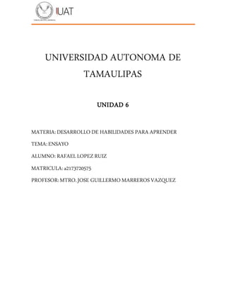 UNIVERSIDAD AUTONOMA DE
TAMAULIPAS
UNIDAD 6
MATERIA:DESARROLLO DE HABILIDADES PARA APRENDER
TEMA:ENSAYO
ALUMNO: RAFAELLOPEZRUIZ
MATRICULA:a2173720575
PROFESOR:MTRO.JOSE GUILLERMO MARREROSVAZQUEZ
 