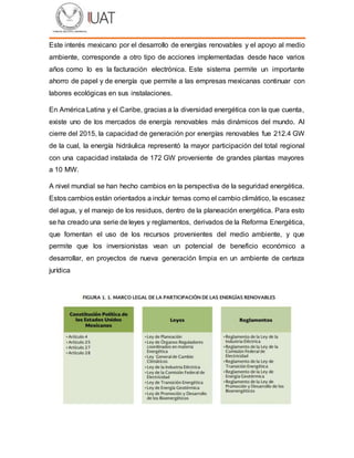 Este interés mexicano por el desarrollo de energías renovables y el apoyo al medio
ambiente, corresponde a otro tipo de acciones implementadas desde hace varios
años como lo es la facturación electrónica. Este sistema permite un importante
ahorro de papel y de energía que permite a las empresas mexicanas continuar con
labores ecológicas en sus instalaciones.
En América Latina y el Caribe, gracias a la diversidad energética con la que cuenta,
existe uno de los mercados de energía renovables más dinámicos del mundo. Al
cierre del 2015, la capacidad de generación por energías renovables fue 212.4 GW
de la cual, la energía hidráulica representó la mayor participación del total regional
con una capacidad instalada de 172 GW proveniente de grandes plantas mayores
a 10 MW.
A nivel mundial se han hecho cambios en la perspectiva de la seguridad energética.
Estos cambios están orientados a incluir temas como el cambio climático, la escasez
del agua, y el manejo de los residuos, dentro de la planeación energética. Para esto
se ha creado una serie de leyes y reglamentos, derivados de la Reforma Energética,
que fomentan el uso de los recursos provenientes del medio ambiente, y que
permite que los inversionistas vean un potencial de beneficio económico a
desarrollar, en proyectos de nueva generación limpia en un ambiente de certeza
jurídica
 