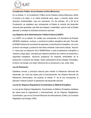 Constitución Política de los Estados Unidos Mexicanos
En su Artículo 4°, la Constitución Política de los Estados Unidos Mexicanos define
el acceso a la salud, a un medio ambiente sano, agua, y vivienda digna como
derechos fundamentales para los mexicanos. En los artículos 25 y 26 de la
Constitución se establece que corresponde al Estado la rectoría del desarrollo
nacional para garantizar que éste sea integral y sustentable, para lo cual el Estado
planeará y orientará la actividad económica nacional.
Ley Orgánica de la Administración Pública Federal (LOAPF)
La LOAPF, en su artículo 33, señala que corresponde a la Secretaria de Energía
(SENER) establecer, conducir y coordinar la política energética del país. Para ello,
la SENER deberá dar prioridad a la seguridad y diversificación energética, así como
al ahorro de energía y protección del medio ambiente. Este mismo artículo, fracción
V, marca que es atribución de la SENER llevar a cabo la planeación energética a
mediano y largo plazo, actividad que deberá considerar los criterios de soberanía y
seguridad energética, reducción progresiva de impactos ambientales de la
producción y consumo de energía, mayor participación de las energías renovables,
el ahorro de energía y la mayor eficiencia de su producción y uso, entre otras.
Ley de Planeación
Establece normas y principios básicos para orientar la Planeación Nacional del
Desarrollo, así como las bases para el funcionamiento del Sistema Nacional de
Planeación Democrática. De acuerdo al artículo 4° de la Ley corresponde al
Ejecutivo Federal conducir la planeación del desarrollo nacional
Ley de los Órganos Reguladores Coordinados en Materia Energética
La Ley de los Órganos Reguladores Coordinados en Materia Energética establece
las bases para la organización y funcionamiento de los Órganos Reguladores
Coordinados, que son la Comisión Nacional de Hidrocarburos (CNH) y la Comisión
Reguladora de Energía (CRE).
 