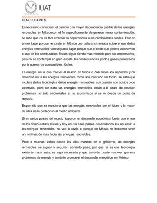 CONCLUSIONES
Es necesario considerar el cambio o la mayor dependencia posible de las energías
renovables en México con el fin específicamente de generar menor contaminación,
se sabe que no es fácil arrancar la dependencia a los combustibles fósiles. Esto en
primer lugar porque no existe en México una cultura cimentada sobre el uso de las
energías renovables y en segundo lugar porque que el costo que genera económico
el uso de los combustibles fósiles sigue siendo mas rentable para los empresarios,
pero no se contempla en gran escala, las consecuencias por los gases provocados
por la quema de combustibles fósiles.
La energía es la que mueve al mundo en todos o casi todos los aspectos y no
debemos ver a las energías renovables como una inversión sin fondo, se sabe que
muchas de las tecnologías de las energías renovables aun cuentan con costos poco
atractivos, pero sin duda las energías renovables están a la altura de resolver
problemas no solo ambientales si no económicos si se ve desde un punto de
negocio.
Es por ello que se menciona que las energías renovables son el futuro y la mayor
de ellas es la protección al medio ambiente.
Si en varios países del mundo lograron un desarrollo económico fuerte con el uso
de los combustibles fósiles y hoy en día esos países desarrollados les apuestan a
las energías renovables, no veo la razón el porque en México no debamos tener
una inclinación mas hacia las energías renovables.
Pese a muchas trabas desde los altos mandos en el gobierno, las energías
renovables se siguen y seguirán abriendo paso, por que no es una tecnología
existente nada más, es algo necesario y que también puede resolver grandes
problemas de energía y también promueve el desarrollo energético en México.
 