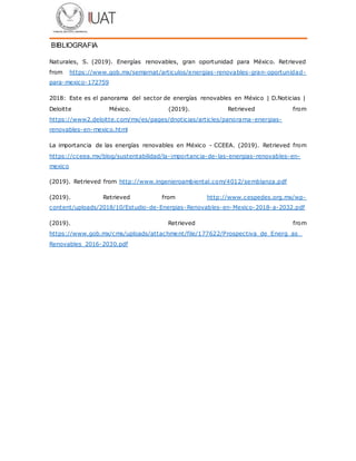 BIBLIOGRAFIA
Naturales, S. (2019). Energías renovables, gran oportunidad para México. Retrieved
from https://www.gob.mx/semarnat/articulos/energias-renovables-gran-oportunidad-
para-mexico-172759
2018: Este es el panorama del sector de energías renovables en México | D.Noticias |
Deloitte México. (2019). Retrieved from
https://www2.deloitte.com/mx/es/pages/dnoticias/articles/panorama-energias-
renovables-en-mexico.html
La importancia de las energías renovables en México - CCEEA. (2019). Retrieved from
https://cceea.mx/blog/sustentabilidad/la-importancia-de-las-energias-renovables-en-
mexico
(2019). Retrieved from http://www.ingenieroambiental.com/4012/semblanza.pdf
(2019). Retrieved from http://www.cespedes.org.mx/wp-
content/uploads/2018/10/Estudio-de-Energias- Renovables-en-Mexico-2018-a-2032.pdf
(2019). Retrieved from
https://www.gob.mx/cms/uploads/attachment/file/177622/Prospectiva_de_Energ_as_
Renovables_2016-2030.pdf
 