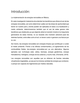 Introducción:
La implementación de energías renovables en México.
En esta investigación trataremos de entender los beneficios que ofrece el uso de las
energías renovables, así como determinar cuáles son las áreas de oportunidad que
tienen en nuestro país y donde pueden ser aplicadas en base a su localización y
medio ambiente, determinaremos también que el uso de estas genera más
beneficios que obstáculos ya que dejando atrás la inversión inicial en la maquinaria
generadora de estas mismas, no se necesita otra inversión adicional pues las
distintas fuentes, entre ellas como el sol, no tienen costo ni generan una factura por
su uso.
Así mismo, las energías renovables son energías limpias que contribuyen a cuidar
el medio ambiente. Frente a los efectos contaminantes y el agotamiento de los
combustibles fósiles, las energías renovables son ya una alternativa. Algunos
ejemplos son: la Energía solar, eólica, biomasa, energía geotérmica, energía
hidroeléctrica, hidrógeno, energía de los océanos y mucho más. (Fernando, 2018)
Las energías renovables son aquellas que se obtienen de fuentes naturales
virtualmente inagotables, ya sea por la inmensa cantidad de energía que contienen,
o porque son capaces de regenerarse por medios naturales.
 