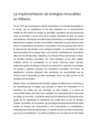 La implementación de energías renovables
en México.
Fue en 1973 que se produjeron eventos importantes en el mercado del petróleo en
el mundo, que se manifestaron en los años posteriores en un encarecimiento
notable de esta fuente de energía no renovable, resurgieron las preocupaciones
sobre el suministro y precio futuro de la energía. Resultado de esto, los países
consumidores, enfrentados a los altos costos del petróleo y a una dependencia casi
total de este energético, tuvieron que modificar costumbres y buscar opciones para
reducir su dependencia de fuentes no renovables. Entre las opciones para reducir
la dependencia del petróleo como principal energético, se reconsideró el mejor
aprovechamiento de la energía solar y sus diversas manifestaciones secundarias
tales como la energía eólica, hidráulica y las diversas formas de biomasa; es decir,
las llamadas energías renovables. Así, hacia mediados de los años setenta,
múltiples centros de investigación en el mundo retomaron viejos estudios,
organizaron grupos de trabajo e iniciaron la construcción y operación de prototipos
de equipos y sistemas operados con energéticos renovables. Así mismo, se
establecieron diversas empresas para aprovechar las oportunidades que se
ofrecían para el desarrollo de estas tecnologías, dados los altos precios de las
energías convencionales.
Debido a esto, en la década de los ochenta, surgieron evidencias de un aumento en
las concentraciones de gases que provocan el efecto de invernadero en la
atmósfera, las cuales han sido atribuidas, en gran medida, a la quema de
combustibles fósiles. Esto trajo como resultado una convocatoria de la mayoría de
los países en el mundo, y buscando reducir las concentraciones actuales de estos
gases, se ha replanteado la importancia que puede tener el uso de energías
“limpias” renovables. En el presente, las tecnologías de aprovechamiento de estas
fuentes de energía han evolucionado y han incrementado su confiabilidad y
rentabilidad para diversas aplicaciones. Un ejemplo de ello es el caso de Alemania,
país que se ha establecido una política energética que a lo largo de 25 años habrá
 