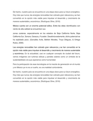 De hecho, nuestro país se encuentra en una etapa clave para su futuro energético.
Hoy más que nunca, las energías renovables han cobrado gran relevancia y se han
convertido en la opción más viable para impulsar el desarrollo y crecimiento de
manera sustentable y económica. (Rodríguez Olive, 2018)
México cuenta con un enorme potencial eólico. Entre los sitios identificados con
viento de alta calidad se encuentran sus
zonas costeras, especialmente en los estados de Baja California Norte, Baja
California Sur, Sonora, Oaxaca y Yucatán. Desafortunadamente, dicho potencial se
ha explotado poco. (González Avila, Beltrán Morales, Troyo Diéguez, & Ortega
Rubio, 2006)
Las energías renovables han cobrado gran relevancia y se han convertido en la
opción más viable para impulsar el desarrollo y crecimiento de manera sustentable
y económica. En la actualidad, casi en cualquier concepto de ciudad del futuro,
vemos imágenes con turbinas eólicas y paneles solares como un símbolo de la
sustentabilidad a la que aspiramos como humanidad.
Pero la participación de esas tecnologías en la mezcla de generación en el mundo
y en México ya no es un sueño, es una realidad contundente.
De hecho, nuestro país se encuentra en una etapa clave para su futuro energético.
Hoy más que nunca, las energías renovables han cobrado gran relevancia y se han
convertido en la opción más viable para impulsar el desarrollo y crecimiento de
manera sustentable y económica. (Rodríguez Olive, 2018)
 