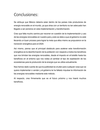 Conclusiones:
Se atribuye que México debería estar dentro de los países más productores de
energía renovable en el mundo, ya que otras con un territorio no tan adecuado han
llegado a ser pioneros en esta implementación y transformación.
Creo que falta mucho camino por recorrer en cuestión de la implementación y uso
de las energías renovables en nuestro país y esto se debe a que el gobierno no está
llevando un buen proceso para lograr la meta que ellos mismo se propusieron en la
transición energética para el 2024.
Así mismo, pienso que el principal obstáculo para acelerar esta transformación
energética es la desinformación de la población con respecto a todos los beneficios
que nos brindan las energías renovables, desde el impacto en el bolsillo hasta los
beneficios en el entorno que nos rodea al cambiar el tipo de explotación de los
ecosistemas para la producción de la energía que se utiliza actualmente.
Nos hemos dado cuenta de que la publicidad es el pilar para cualquier cosa que se
quiera implementar o vender y al gobierno le ha faltado impulsar la información de
las energías renovables mediante este método.
Al respecto, creo firmemente que es el futuro próximo y nos traerá muchos
beneficios.
 