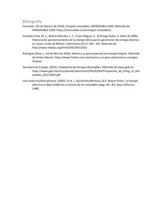 Bibliografía
Fernando. (26 de Febrero de 2018). Energias renovables: ERENOVABLE.COM. Obtenido de
ERENOVABLE.COM: https://erenovable.com/energias-renovables/
González Avila, M. E., Beltrán Morales, L. F., Troyo Diéguez, E., & Ortega Rubio, A. (Abril de 2006).
Potencial de aprovechamiento de la energía eólica para la generación de energía eléctrica
en zonas rurales de México. Interciencia (31) 4, 240 - 245. Obtenido de
http://www.redalyc.org/html/339/33911502/
Rodríguez Olive, L. (16 de Abril de 2018). México y su gran potencial en energías limpias. Obtenido
de Forbes Mexico: https://www.forbes.com.mx/mexico-y-su-gran-potencial-en-energias-
limpias/
Secretaria de Energia. (2012). Prospectiva de Energías Renovables. Obtenido de www.gob.mx:
https://www.gob.mx/cms/uploads/attachment/file/62954/Prospectiva_de_Energ_as_Ren
ovables_2012-2026.pdf
Una visión multidisciplinaria. (2003). En A. L. Quintanilla Montoya, & D. Wayne Fisher, La energía
eléctrica en Baja California y el futuro de las renovables (págs. 84 - 85). Baja California:
UABC.
 