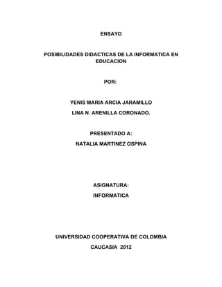 ENSAYO



POSIBILIDADES DIDACTICAS DE LA INFORMATICA EN
                  EDUCACION



                    POR:



        YENIS MARIA ARCIA JARAMILLO

         LINA N. ARENILLA CORONADO.



               PRESENTADO A:

          NATALIA MARTINEZ OSPINA




                ASIGNATURA:

                INFORMATICA




   UNIVERSIDAD COOPERATIVA DE COLOMBIA

               CAUCASIA 2012
 