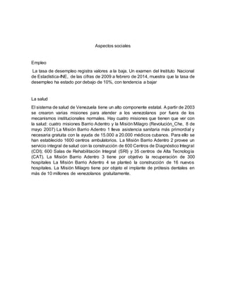 Aspectos sociales
Empleo
La tasa de desempleo registra valores a la baja. Un examen del Instituto Nacional
de Estadística-INE, de las cifras de 2009 a febrero de 2014, muestra que la tasa de
desempleo ha estado por debajo de 10%, con tendencia a bajar
La salud
El sistema de salud de Venezuela tiene un alto componente estatal. A partir de 2003
se crearon varias misiones para atender a los venezolanos por fuera de los
mecanismos institucionales normales. Hay cuatro misiones que tienen que ver con
la salud: cuatro misiones Barrio Adentro y la Misión Milagro (Revolución_Che, 8 de
mayo 2007) La Misión Barrio Adentro 1 lleva asistencia sanitaria más primordial y
necesaria gratuita con la ayuda de 15.000 a 20.000 médicos cubanos. Para ello se
han establecido 1600 centros ambulatorios. La Misión Barrio Adentro 2 provee un
servicio integral de salud con la construcción de 600 Centros de Diagnóstico Integral
(CDI); 600 Salas de Rehabilitación Integral (SRI) y 35 centros de Alta Tecnología
(CAT). La Misión Barrio Adentro 3 tiene por objetivo la recuperación de 300
hospitales La Misión Barrio Adentro 4 se planteó la construcción de 16 nuevos
hospitales. La Misión Milagro tiene por objeto el implante de prótesis dentales en
más de 10 millones de venezolanos gratuitamente.
 