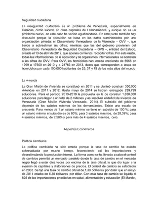 Seguridad ciudadana
La inseguridad ciudadana es un problema de Venezuela, especialmente en
Caracas, como sucede en otras capitales de Latinoamérica; y aunque no es un
problema nuevo, en este caso ha venido agudizándose. En este punto también hay
discusión porque la oposición se basa en los datos suministrados por una
organización privada: el Observatorio Venezolano de la Violencia – OVV –, que
tiende a sobrestimar las cifras; mientras que las del gobierno provienen del
Observatorio Venezolano de Seguridad Ciudadana – OVS –, entidad del Estado,
creada el 13 de abril de 2012, que apenas comienza recopilar cifras. Por esta razón,
todas las informaciones de la oposicióny de organismos internacionales se someten
a las cifras de OVV. Para OVV, los homicidios han venido creciendo de 5968 en
1999 a 17600 en 2010 y a 24763 en 2013, datos que corresponden a tasas de
homicidios por cada 100.000 habitantes de 25, 57 y 79 de los más altos del mundo
La vivienda
La Gran Misión de Vivienda se constituyó en 2011 y se planteó construir 350.000
viviendas en 2011 y 2012. Hasta mayo de 2014 se habían entregado 239.799
soluciones. Para el período 2013-2019 la propuesta es la de construir 1.650.000
soluciones para llegar a un total de 2 millones y así resolver el déficit de vivienda de
Venezuela (Gran Misión Vivienda Venezuela, 2014). El subsidio del gobierno
depende de los salarios mínimos de los demandantes. Existe una escala de
creciente: Para menos de 1 un salario mínimo se tiene un subsidio de 100 %; para
un salario mínimo el subsidio es de 80%; para 3 salarios mínimos, de 28,39%; para
4 salarios mínimos, de 2,58% y para más de 4 salarios mínimos, cero.
Aspectos Económicos
Política cambiaria
La política cambiaria ha sido errada porque la tasa de cambio ha estado
sobrevaluada por mucho tiempo, favoreciendo así las importaciones y
desestimulando la producción interna. La forma como se ha llevado a cabo el control
de cambios permitió un mercado paralelo donde la tasa de cambio en el mercado
negro llegó a estar diez veces por encima de la tasa oficial, lo que dio lugar a la
evasión de capitales y distorsiones de precios. El control de cambio se estableció
en 2003. Se fijó una tasa de cambio oficial de 1,30 bolívares por dólar que en mayo
de 2014 estaba en 6,30 bolívares por dólar. Con esta tasa de cambio se liquida el
825 de las importaciones prioritarias en salud, alimentación y educación (El Mundo,
 