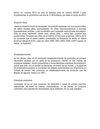 2014). En octubre 2013 se creó la llamada tasa de cambio SICAD I para
importaciones no prioritarias, que era de 11,80 bolívares por dólar en mayo de 2014.
Situación fiscal
Sobre la situación fiscal de Venezuela, la oposición especula con sus propios datos
de déficit fiscales altos, acompañadas de cifras macroeconómicas y sociales
supuestamente terribles, y dan a entender que Venezuela está al borde del colapso.
Esto se viene repitiendo desde hace varios años y nunca han ocurrido sus
predicciones. Tomando las cifras de la CEPAL (2104) para el período 1990 a 2012
se encuentra que el sector público consolidado no financiero ha tenido un déficit
fiscal por debajo de 6,0%, salvo los años 1996, 1997, 2005, 2006 y 2007 cuando se
obtuvo un superávit
Desabastecimiento
En los últimos años se ha producido desabastecimiento de productos de primera
necesidad causado por la caída en la producción interna, el mal manejo de
empresas estatales, de las cooperativas o de las llamadas empresas de producción
social, que junto con el exceso de demanda, el control de las divisas, y el papel de
los empresarios quienes no convierten los dólares suministrados por el gobierno en
compra de bienes, han producido un desabastecimiento de productos que ha
llegado en algunos casos a un 28%.
Estructura productiva
Venezuela no es un país productor de alimentos a pesar de poseer enormes
extensiones de tierra de buenas características, ni de bienes de consumo
suficientes para atender las necesidades de la población. Es un país petrolero.
 