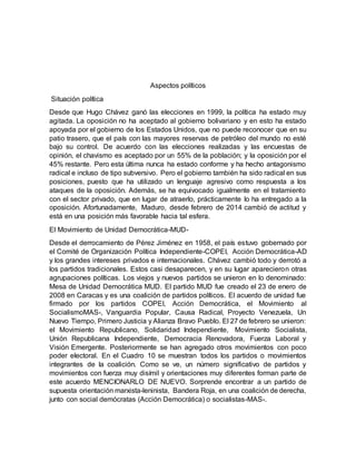Aspectos políticos
Situación política
Desde que Hugo Chávez ganó las elecciones en 1999, la política ha estado muy
agitada. La oposición no ha aceptado al gobierno bolivariano y en esto ha estado
apoyada por el gobierno de los Estados Unidos, que no puede reconocer que en su
patio trasero, que el país con las mayores reservas de petróleo del mundo no esté
bajo su control. De acuerdo con las elecciones realizadas y las encuestas de
opinión, el chavismo es aceptado por un 55% de la población; y la oposición por el
45% restante. Pero esta última nunca ha estado conforme y ha hecho antagonismo
radical e incluso de tipo subversivo. Pero el gobierno también ha sido radical en sus
posiciones, puesto que ha utilizado un lenguaje agresivo como respuesta a los
ataques de la oposición. Además, se ha equivocado igualmente en el tratamiento
con el sector privado, que en lugar de atraerlo, prácticamente lo ha entregado a la
oposición. Afortunadamente, Maduro, desde febrero de 2014 cambió de actitud y
está en una posición más favorable hacia tal esfera.
El Movimiento de Unidad Democrática-MUD-
Desde el derrocamiento de Pérez Jiménez en 1958, el país estuvo gobernado por
el Comité de Organización Política Independiente-COPEI, Acción Democrática-AD
y los grandes intereses privados e internacionales. Chávez cambió todo y derrotó a
los partidos tradicionales. Estos casi desaparecen, y en su lugar aparecieron otras
agrupaciones políticas. Los viejos y nuevos partidos se unieron en lo denominado:
Mesa de Unidad Democrática MUD. El partido MUD fue creado el 23 de enero de
2008 en Caracas y es una coalición de partidos políticos. El acuerdo de unidad fue
firmado por los partidos COPEI, Acción Democrática, el Movimiento al
SocialismoMAS-, Vanguardia Popular, Causa Radical, Proyecto Venezuela, Un
Nuevo Tiempo, Primero Justicia y Alianza Bravo Pueblo. El 27 de febrero se unieron:
el Movimiento Republicano, Solidaridad Independiente, Movimiento Socialista,
Unión Republicana Independiente, Democracia Renovadora, Fuerza Laboral y
Visión Emergente. Posteriormente se han agregado otros movimientos con poco
poder electoral. En el Cuadro 10 se muestran todos los partidos o movimientos
integrantes de la coalición. Como se ve, un número significativo de partidos y
movimientos con fuerza muy disímil y orientaciones muy diferentes forman parte de
este acuerdo MENCIONARLO DE NUEVO. Sorprende encontrar a un partido de
supuesta orientación marxista-leninista, Bandera Roja, en una coalición de derecha,
junto con social demócratas (Acción Democrática) o socialistas-MAS-.
 