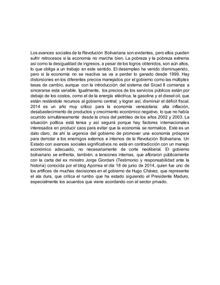 Los avances sociales de la Revolución Bolivariana son evidentes, pero ellos pueden
sufrir retrocesos si la economía no marcha bien. La pobreza y la pobreza extrema
así como la desigualdad de ingresos, a pesar de los logros obtenidos, son aún altos,
lo que obliga a un trabajo en este sentido. El desempleo ha venido disminuyendo,
pero si la economía no se reactiva se va a perder lo ganado desde 1999. Hay
distorsiones en los diferentes precios manejados por el gobierno como las múltiples
tasas de cambio, aunque con la introducción del sistema del Sicad II comienza a
sincerarse esta variable. Igualmente, los precios de los servicios públicos están por
debajo de los costos, como el de la energía eléctrica, la gasolina y el diesel oil, que
están restándole recursos al gobierno central; y lograr así, disminuir el déficit fiscal.
2014 es un año muy crítico para la economía venezolana: alta inflación,
desabastecimiento de productos y crecimiento económico negativo, lo que no había
ocurrido simultáneamente desde la crisis del petróleo de los años 2002 y 2003. La
situación política está tensa y así seguirá porque hay factores internacionales
interesados en producir caos para evitar que la economía se normalice. Este es un
dato claro, de ahí la urgencia del gobierno de promover una economía próspera
para derrotar a los enemigos externos e internos de la Revolución Bolivariana. Un
Estado con avances sociales significativos no está en contradicción con un manejo
económico adecuado, no necesariamente de corte neoliberal. El gobierno
bolivariano se enfrenta, también, a tensiones internas, que afloraron públicamente
con la carta del ex ministro Jorge Giordani (Testimonio y responsabilidad ante la
historia) conocida por el blog Aporrea el día 18 de junio de 2014, quien fue uno de
los artífices de muchas decisiones en el gobierno de Hugo Chávez, que representa
el ala dura, que critica el rumbo que ha estado siguiendo el Presidente Maduro,
especialmente los acuerdos que viene acordando con el sector privado.
 