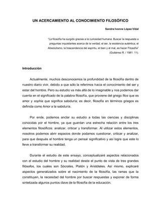UN ACERCAMIENTO AL CONOCIMIENTO FILOSÓFICO 
Sandra Ivonne López Vidal 
“La filosofía ha surgido gracias a la curiosidad humana. Buscar la respuesta a 
preguntas inquietantes acerca de la verdad, el ser, la existencia auténtica, el 
Absolutismo, la trascendencia del espíritu, el bien y el mal, es hacer Filosofía” 
(Gutiérrez R. / 1981: 11). 
Introducción 
Actualmente, muchos desconocemos la profundidad de la filosofía dentro de nuestro diario vivir, debido a que sólo la referimos hacia el conocimiento del ser y estar del hombre. Pero su estudio va más allá de lo imaginable y nos podemos dar cuenta en el significado de la palabra filosofía, que proviene del griego filos que es amor y sophia que significa sabiduría; es decir, filosofía en términos griegos es definida como Amor a la sabiduría. 
Por ende, podemos anclar su estudio a todas las ciencias y disciplinas conocidas por el hombre, ya que guardan una estrecha relación entre los tres elementos filosóficos: analizar, criticar y transformar. Al utilizar estos elementos, nosotros podemos abrir espacios donde podamos cuestionar, criticar y analizar, para que después el hombre tenga un pensar significativo y así logre que este lo lleve a transformar su realidad. 
Durante el estudio de este ensayo, conceptualizaré aspectos relacionados con el estudio del hombre y su realidad desde el punto de vista de tres grandes filósofos, los cuales son Sócrates, Platón y Aristóteles. Así mismo, explicaré aspectos generalizados sobre el nacimiento de la filosofía, las ramas que la constituyen, la necesidad del hombre por buscar respuestas y exponer de forma sintetizada algunos puntos clave de la filosofía de la educación.  