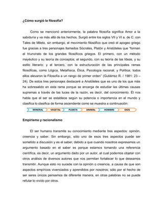 MINERAL 
VEGETAL 
PLANTA 
ANIMAL 
HOMBRE 
DIOS 
¿Cómo surgió la filosofía? 
Como se mencionó anteriormente, la palabra filosofía significa Amor a la sabiduría y va más allá de los hechos. Surgió entre los siglos VII y VI a. de C. con Tales de Mileto, sin embargo, el movimiento filosófico que creó el apogeo griego fue gracias a tres personajes llamados Sócrates, Platón y Aristóteles que “forman el triunvirato de los grandes filosóficos griegos. El primero, con un método mayéutico y su teoría de conceptos; el segundo, con su teoría de las Ideas, y su estilo literario; y el tercero, con la estructuración de las principales ramas filosóficas, como Lógica, Metafísica, Ética, Psicología racional, y Política; todos ellos elevaron la Filosofía a un rango de primer orden” (Gutiérrez R. / 1981: 23 – 24). De estos tres personajes destacaré a Aristóteles que es uno de los que más ha sobresalido en esta rama porque se encarga de estudiar las últimas causas supremas a través de las luces de la razón, es decir, del conocimiento. Él nos habla que el ser se establece según su potencia o importancia en el mundo y clasifica lo clasifica de forma ascendente como se muestra a continuación: 
Empirismo y racionalismo 
El ser humano transmite su conocimiento mediante tres aspectos: opinión, creencia y saber. Sin embargo, sólo uno de esos tres aspectos puede ser sometido a discusión y es el saber; debido a que cuando nosotros expresamos un argumento basado en el saber es porque estamos tomando una referencia científica, es decir, un argumento dado por un autor, el cual podemos objetar con otros análisis de diversos autores que nos permitan fortalecer lo que deseamos transmitir. Aunque esto no sucede con la opinión o creencia, a causa de que son aspectos empíricos vivenciados y aprendidos por nosotros; sólo por el hecho de ser seres únicos pensamos de diferente manera, en otras palabras no se puede refutar lo vivido por otros. 
 