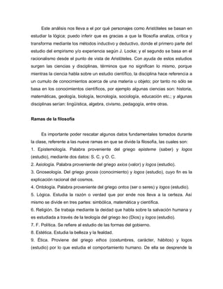 Este análisis nos lleva a el por qué personajes como Aristóteles se basan en estudiar la lógica; puedo inferir que es gracias a que la filosofía analiza, crítica y transforma mediante los métodos inductivo y deductivo, donde el primero parte del estudio del empirismo y/o experiencia según J. Locke; y el segundo se basa en el racionalismo desde el punto de vista de Aristóteles. Con ayuda de estos estudios surgen las ciencias y disciplinas, términos que no significan lo mismo, porque mientras la ciencia habla sobre un estudio científico, la disciplina hace referencia a un cumulo de conocimientos acerca de una materia u objeto; por tanto no sólo se basa en los conocimientos científicos, por ejemplo algunas ciencias son: historia, matemáticas, geología, biología, tecnología, sociología, educación etc.; y algunas disciplinas serían: lingüística, algebra, civismo, pedagogía, entre otras. 
Ramas de la filosofía 
Es importante poder rescatar algunos datos fundamentales tomados durante la clase, referente a las nueve ramas en que se divide la filosofía, las cuales son: 
1. Epistemología. Palabra proveniente del griego episteme (saber) y logos (estudio), mediante dos datos: S. C. y O. C. 
2. Axiología. Palabra proveniente del griego axios (valor) y logos (estudio). 
3. Gnoseología. Del griego gnosis (conocimiento) y logos (estudio), cuyo fin es la explicación racional del cosmos. 
4. Ontología. Palabra proveniente del griego ontos (ser o seres) y logos (estudio). 
5. Lógica. Estudia la razón o verdad que por ende nos lleva a la certeza. Así mismo se divide en tres partes: simbólica, matemática y científica. 
6. Religión. Se trabaja mediante la deidad que habla sobre la salvación humana y es estudiada a través de la teología del griego teo (Dios) y logos (estudio). 
7. F. Política. Se refiere al estudio de las formas del gobierno. 
8. Estética. Estudia la belleza y la fealdad. 
9. Ética. Proviene del griego ethos (costumbres, carácter, hábitos) y logos (estudio) por lo que estudia el comportamiento humano. De ella se desprende la  