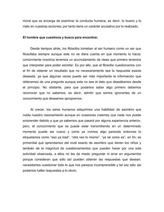 moral que se encarga de examinar la conducta humana, es decir, lo bueno y lo malo en nuestras acciones; por tanto tiene un carácter acusativo por lo realizado. 
El hombre que cuestiona y busca para encontrar. 
Desde tiempos atrás, los filósofos tomaban al ser humano como un ser que filosofaba siempre aunque este no se diera cuenta en qué momento lo hacía; comúnmente nosotros tenemos un acumulamiento de ideas que primero tenemos que interpretar para poder asimilar. Es por ello, que al filosofar cuestionamos con el fin de obtener un resultado que no necesariamente sea la respuesta exacta deseada, ya que algunas veces puede ser más importante la información que obtenemos de una pregunta aunque este no sea el dato que deseábamos desde el principio. No obstante, para que podamos saber algo primero debemos reconocer que no sabemos, es decir, admitir que somos ignorantes de un conocimiento que deseamos apropiarnos. 
Al crecer, los seres humanos adquirimos una habilidad de asombro que nubla nuestro razonamiento aunque en ocasiones creemos que nada nos puede sorprender debido a que ya sabemos que pasará por alguna experiencia anterior, pero, el conocimiento que se puede estar transmitiendo en un determinado momento puede ser nuevo y como ya vivimos algo parecido entonces lo etiquetamos como “eso ya losé”, “otra vez lo mismo”, “ya sé como es”, en fin; es primordial que aprendamos del nivel exacto de asombro que tienen los niños y también de la magnitud de cuestionamientos que pueden hacer por una sola actividad observada, a ellos no les da miedo preguntar ni errar en argumentos porque consideran que sólo así pueden obtener las respuestas que desean; necesitamos cuestionar todo lo que nos parezca incomprensible y tal vez sólo así podamos hallar respuestas a lo obvio. 
 