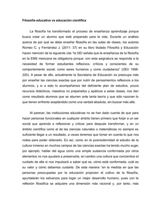 Filosofía educativa vs educación científica 
La filosofía ha transformado el proceso de enseñanza aprendizaje porque busca crear un alumno que esté preparado para la vida. Durante un análisis acerca de por qué se debe enseñar filosofía en las aulas de clases, los autores Romeo C. y Fernández J. (2011: 37) en su libro titulado Filosofía y Educación hacen mención de la siguiente cita “la OEI señala que la enseñanza de la filosofía en la EMS mexicana es obligatoria porque: con esta asignatura se responde a la necesidad de formar estudiantes reflexivos, críticos y conscientes de su comportamiento social, como seres humanos y como ciudadanos” (OEI/ 1998: 220). A pesar de ello, actualmente la Secretaria de Educación se preocupa más por enseñar las ciencias exactas que por nutrir de pensamientos reflexivos a los alumnos, y si a esto lo acompañamos del deficiente plan de estudios, pocos recursos didácticos, maestros no preparados y apáticos a estas clases, nos dan como resultado alumnos que se aburren ante tanta teoría y que sólo razonan lo que tienen enfrente aceptándolo como una verdad absoluta, sin buscar más allá. 
Al parecer, las instituciones educativas no se han dado cuenta de que para hacer personas funcionales en cualquier ámbito tienen primero que forjar a un ser social que aprenda a reflexionar y criticar para después transformar, y en un ámbito científico como el de las ciencias naturales o matemáticas no siempre es suficiente llegar a un resultado, a veces tenemos que tomar en cuenta lo que nos rodea para poder obtenerlo. Es así, como en la posmodernidad el estudio de la cultura inmerso en muchos campos de las ciencias exactas ha tenido mucho auge; por ejemplo, hablar del agua como una simple sustancia conformada por otros elementos no nos ayudará a preservarla, en cambio una cultura que concientice el cuidado de ella si nos impulsará a saber qué es, cómo está conformada, cuál es su valor y cómo debemos cuidarla. De esta manera “en la medida en que las personas preocupadas por la educación propicien el cultivo de la filosofía, apuntalarán los esfuerzos para logar un mejor desarrollo humano, pues con la reflexión filosófica se adquiere una dimensión más racional y, por tanto, más  