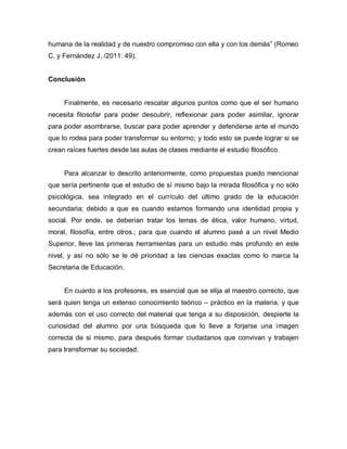humana de la realidad y de nuestro compromiso con ella y con los demás” (Romeo C. y Fernández J. /2011: 49). 
Conclusión 
Finalmente, es necesario rescatar algunos puntos como que el ser humano necesita filosofar para poder descubrir, reflexionar para poder asimilar, ignorar para poder asombrarse, buscar para poder aprender y defenderse ante el mundo que lo rodea para poder transformar su entorno; y todo esto se puede lograr si se crean raíces fuertes desde las aulas de clases mediante el estudio filosófico. 
Para alcanzar lo descrito anteriormente, como propuestas puedo mencionar que sería pertinente que el estudio de sí mismo bajo la mirada filosófica y no sólo psicológica, sea integrado en el currículo del último grado de la educación secundaria; debido a que es cuando estamos formando una identidad propia y social. Por ende, se deberían tratar los temas de ética, valor humano, virtud, moral, filosofía, entre otros.; para que cuando el alumno pasé a un nivel Medio Superior, lleve las primeras herramientas para un estudio más profundo en este nivel, y así no sólo se le dé prioridad a las ciencias exactas como lo marca la Secretaria de Educación. 
En cuanto a los profesores, es esencial que se elija al maestro correcto, que será quien tenga un extenso conocimiento teórico – práctico en la materia, y que además con el uso correcto del material que tenga a su disposición, despierte la curiosidad del alumno por una búsqueda que lo lleve a forjarse una imagen correcta de si mismo, para después formar ciudadanos que convivan y trabajen para transformar su sociedad. 
 