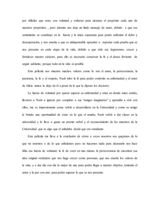 por difíciles que sean, con voluntad y esfuerzo para alcanzar el propósito cada uno de
nuestros propósitos , pero además nos deja un lindo mensaje de amor, debido a que ese
sentimiento se constituye en la fuerza y la única esperanza para poder enfrentar el dolor y
desesperación, y nos enseña a que es indispensable aprender a soportar cada prueba que se
nos presenta en cada etapa de la vida, debido a que sólo así, lograremos, crecer y
fortalecer nuestro carácter, para ello es necesario conservar la fe y el deseo ferviente de
seguir adelante, porque todo en la vida es posible.
Esta película nos muestra muchos valores como lo son el amor, la perseverancia, la
paciencia, la fe y el respeto, Nash tubo la fe para poder controlar su enfermedad y el amor
de Alicia nunca la alejo de él a pesar de lo que le dijeran los doctores.
La fuerza de voluntad por querer superar su enfermedad y estar en donde antes estaba,
llevaron a Nash a ignorar por completo a sus “amigos imaginarios” y aprendió a vivir con
ellos, me es impresionante como volvió a desarrollarse en la Universidad y como su amigo
le brindo una oportunidad de estar en lo que el amaba, Nash volvió a dar clases en la
universidad y lo llevo a ganar un premio nobel y el reconocimiento de los maestros de la
Universidad que es algo que el anhelaba desde que era estudiante.
Esta película me lleva a la conclusión de cómo a veces nosotros nos quejamos de lo
que no tenemos o de lo que anhelamos pero no hacemos nada para alcanzarlo nos hace
falta esa fuerza de voluntad, la fe de creer en uno mismo, la perseverancia de encontrar esa
idea original verdadera que nos haga crecer como personas, que nos enseñe los valores de
la vida, y a dar día con día lo mejor de uno para poder llegar a nuestro objetivo, teniendo el
amor y la paz con uno, para poder superar lo que se nos presente.
 