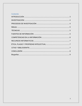 2
Contenido
INTRODUCCIÓN .................................................................................................... 3
INVESTIGACIÓN: ................................................................................................... 4
PROCESOS DE INVESTIGACIÓN:........................................................................ 4
Método: ................................................................................................................... 5
TÉCNICAS: ............................................................................................................. 5
FUENTES DE INFORMACIÓN: .............................................................................. 5
COMPETENCIAS EN LA INFORMACIÓN:............................................................. 6
RECURSOS INFORMATICOS:............................................................................... 7
ÉTICA, PLAGIO Y PROPIEDAD INTELECTUAL:................................................... 7
CITAS Y BIBLIOGRAFÍA:........................................................................................ 7
CONCLUSIÓN: ....................................................................................................... 8
Biografías ................................................................................................................ 9
 