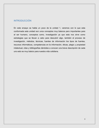 3
INTRODUCCIÓN
En este ensayo se habla un poco de la unidad 1, veremos con lo que esta
conformada esta unidad son unos conceptos muy básicos pero importantes para
el ser humano, conceptos como, investigación ya que esta nos sirve como
estrategias que se llevan a cabo para descubrir algo, también el proceso de
investigación, métodos, técnicas, fuentes de información los tipos de fuentes,
recursos informáticos, competencias en la información, éticas, plagio y propiedad
intelectual, citas y bibliografías dándoles a conocer una breve descripción de cada
uno esto es muy básico para nuestra vida cotidiana.
 