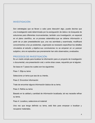 4
INVESTIGACIÓN:
Son estrategias que se llevan a cabo para descubrir algo, puede decirse que
una investigación está determinada por la averiguación de datos o la búsqueda de
soluciones para diferentes inconvenientes, también una investigación, en especial
en el plano científico, es un proceso sistemático que se obtiene información a
partir de un plan preestablecido que, una vez asimilada y examinada, modificará
conocimientos a los ya existentes, organizado es necesario especificar los detalles
vinculados al estudio y objetivo sus conclusiones no se amparan en un parecer
subjetivo, sino en episodios que previamente han sido observados y evaluados.
PROCESOS DE INVESTIGACIÓN:
Es un medio simple para localizar la información para un proyecto de investigación
o documental, una presentación oral, o entre otras cosas, requerido por el alguien.
Se basa en 7 pasos los cuales son los siguientes:
Paso 1: Elija su tema
Seleccione un tema que sea de su interés.
Paso 2: Encontrar información
Trate de encontrar alguna información básica de su tema.
Paso 3: Refine su tema
Basado en la calidad y cantidad de información localizada, tal vez necesite refinar
su tema.
Paso 4: Localice y seleccione el material
Una vez que tenga definido su tema, está listo para empezar a localizar y
recuperar materiales.
 