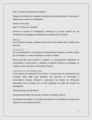 5
Paso 5: Evalúe la relevancia del material
Después de localizar los materiales requeridos necesita determinar su relevancia y
utilidad para su tema de investigación.
Pasó 6: Tome notas:
Paso 7: Construya su proyecto
Durante el proceso de investigación mantenga un correcto registro de que
herramientas y estrategias de búsqueda ha, presentación o proyecto.
Método:
Es el conjunto de pasos, cualquier proceso de la vida requiere de un método para
funcionar.
TÉCNICAS:
Es un procedimiento o un conjunto de procedimientos prácticos, en vistas al logro
de un resultado, o a varios resultados concretos, utilizado.
Ahora está listo para empezar a preparar su documentación valiéndose de
herramientas o instrumentos, y utilizando el método inductivo y/o analógico, en
cualquier campo del saber o del accionar humano.
FUENTES DE INFORMACIÓN:
A las fuentes de información se les llama a diversos tipos de documentos que
contienen datos útiles para satisfacer una demanda de información o
conocimiento, conocer, distinguir y seleccionar las fuentes de información
adecuadas para el trabajo que se está realizando es parte del proceso de
investigación.
Tipos de fuentes de información;
Las fuentes primarias: Son las que contienen información original.
Las fuentes secundarias: Las fuentes secundarias son resultados concretos de la
utilización de las fuentes primarias.
 