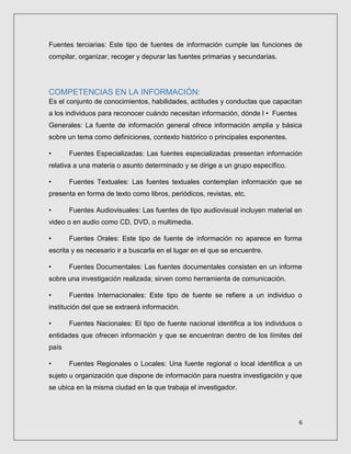 6
Fuentes terciarias: Este tipo de fuentes de información cumple las funciones de
compilar, organizar, recoger y depurar las fuentes primarias y secundarias.
COMPETENCIAS EN LA INFORMACIÓN:
Es el conjunto de conocimientos, habilidades, actitudes y conductas que capacitan
a los individuos para reconocer cuándo necesitan información, dónde l • Fuentes
Generales: La fuente de información general ofrece información amplia y básica
sobre un tema como definiciones, contexto histórico o principales exponentes.
• Fuentes Especializadas: Las fuentes especializadas presentan información
relativa a una materia o asunto determinado y se dirige a un grupo específico.
• Fuentes Textuales: Las fuentes textuales contemplan información que se
presenta en forma de texto como libros, periódicos, revistas, etc.
• Fuentes Audiovisuales: Las fuentes de tipo audiovisual incluyen material en
video o en audio como CD, DVD, o multimedia.
• Fuentes Orales: Este tipo de fuente de información no aparece en forma
escrita y es necesario ir a buscarla en el lugar en el que se encuentre.
• Fuentes Documentales: Las fuentes documentales consisten en un informe
sobre una investigación realizada; sirven como herramienta de comunicación.
• Fuentes Internacionales: Este tipo de fuente se refiere a un individuo o
institución del que se extraerá información.
• Fuentes Nacionales: El tipo de fuente nacional identifica a los individuos o
entidades que ofrecen información y que se encuentran dentro de los límites del
país
• Fuentes Regionales o Locales: Una fuente regional o local identifica a un
sujeto u organización que dispone de información para nuestra investigación y que
se ubica en la misma ciudad en la que trabaja el investigador.
 