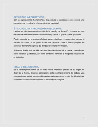 7
RECURSOS INFORMATICOS:
Son las aplicaciones, herramientas, dispositivos y capacidades que cuenta una
computadora. Localizarla, cómo evaluar su identidad.
ÉTICA, PLAGIO Y PROPIEDAD INTELECTUAL:
La ética se relaciona con el estudio de la moral y de la acción humana, es una
declaración moral que elabora afirmaciones y define lo que es bueno y lo malo.
Plagio es copiar en lo sustancial obras ajenas, dándolas como propias, es usar el
trabajo, las ideas, o las palabras de otra persona como si fueran propias, sin
acreditar de manera explícita de donde proviene la información.
Propiedad intelectual se relaciona con las creaciones de la mente, invenciones,
obras literarias y artísticas, así como símbolos, nombres e imágenes utilizados en
el comercio.
CITAS Y BIBLIOGRAFÍA:
Es la transcripción parcial de un texto con la referencia precisa de su origen, es
decir, de la fuente, debiendo consignarse ésta en el texto mismo del trabajo. Una
cita puede ser textual transcripción corta o extensa menos o más de 40 palabras,
indirecta o contextual utilización de la idea del autor original.
 