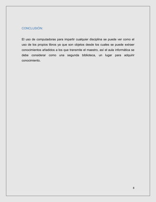 8
CONCLUSIÓN:
El uso de computadoras para impartir cualquier disciplina se puede ver como el
uso de los propios libros ya que son objetos desde los cuales se puede extraer
conocimientos añadidos a los que transmite el maestro, así el aula informática se
debe considerar como una segunda biblioteca, un lugar para adquirir
conocimiento.
 