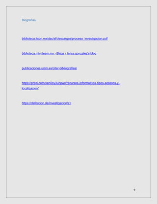 9
Biografías
biblioteca.itson.mx/dac/sl/descargas/proceso_investigacion.pdf
biblioteca.mty.itesm.mx › Blogs › larisa.gonzalez's blog
publicaciones.uclm.es/citar-bibliografias/
https://prezi.com/xan0oy3unpwc/recursos-informativos-tipos-accesos-y-
localizacion/
https://definicion.de/investigacion/z<
 