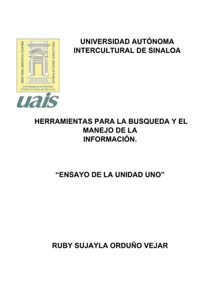 UNIVERSIDAD AUTÓNOMA
INTERCULTURAL DE SINALOA
HERRAMIENTAS PARA LA BUSQUEDA Y EL
MANEJO DE LA
INFORMACIÓN.
“ENSAYO DE LA UNIDAD UNO”
RUBY SUJAYLA ORDUÑO VEJAR
 