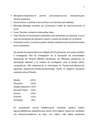 9
 Mensajería instantánea: le permite comunicarse con los instructores para
resolver problemas.
 Enviar archivo: le permite enviar archivos a su instructor para editarlos.
 Mensajes: Mensajes enviados por el instructor a todos los alumnos durante el
curso.
 Foros: Permiten compartir e intercambiar ideas.
 Chat: Permite la comunicación instantánea entre estudiantes y/o docentes si es el
caso los estudiantes de educación superior u padres de familias con el docente.
 Orientación online: Los tutores pueden solicitar orientación para resolver las dudas
de los estudiantes.
De acuerdo los autores Berrocal y Megías (2015) pertenecen a la revista científica
e investigación Red de Investigación de la Asociación de Universidades
Particulares de Panamá (REDIA) identificaron las diferentes plataformas de
aprendizaje utilizadas y la muestra de investigación para el estudio estuvo
compuesta por 460 profesores de la Universidad de Panamá que utilizaron las
siguientes plataformas virtuales de aprendizaje, siendo la categoría educación
superada solo por Moodle:
Moodle (23%)
Educación (16%)
Google Classroom (15%)
Microsoft Teams (14%)
Canvas (14%)
Charmilo (13%)
Schoology (5%).
En comparación con las plataformas de educación general, existen
algunas plataformas específicas que tienen como objetivo mejorar los resultados
y la eficiencia académica, es decir, una mejor y más rápida enseñanza
 