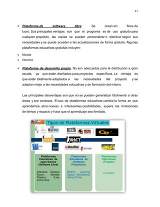 11
 Plataforma de software libre: Se crean sin fines de
lucro. Sus principales ventajas son que el programa es de uso gratuito para
cualquier propósito, las copias se pueden personalizar o distribuir según sus
necesidades y se puede acceder a las actualizaciones de forma gratuita. Algunas
plataformas educativas gratuitas incluyen:
 Moodle
 Claroline
 Plataforma de desarrollo propio: No son adecuados para la distribución a gran
escala, ya que están diseñados para proyectos específicos. La ventaja es
que están totalmente adaptados a las necesidades del proyecto y se
adaptan mejor a las necesidades educativas y de formación del mismo.
Las principales desventajas son que no se pueden generalizar fácilmente a otras
áreas y son costosos. El uso de plataformas educativas cambia la forma en que
aprendemos, abre nuevas e interesantes posibilidades, supera las limitaciones
de tiempo y espacio y hace que el aprendizaje sea ilimitado.
 