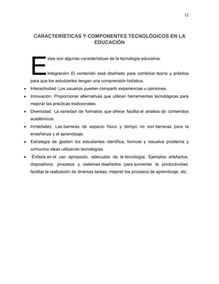 12
CARACTERÍSTICAS Y COMPONENTES TECNOLÓGICOS EN LA
EDUCACIÓN
stas son algunas características de la tecnología educativa:
Integración: El contenido está diseñado para combinar teoría y práctica
para que los estudiantes tengan una comprensión holística.
 Interactividad: Los usuarios pueden compartir experiencias u opiniones.
 Innovación: Proporcionar alternativas que utilicen herramientas tecnológicas para
mejorar las prácticas tradicionales.
 Diversidad: La variedad de formatos que ofrece facilita el análisis de contenidos
académicos.
 Inmediatez: Las barreras de espacio físico y tiempo no son barreras para la
enseñanza y el aprendizaje.
 Estrategia de gestión los estudiantes identifica, formula y resuelve problema y
comunica ideas utilizando tecnologías.
 Énfasis en el uso apropiado, adecuado de la tecnología. Ejemplos: artefactos,
dispositivos, procesos y sistemas diseñados para aumentar la productividad,
facilitar la realización de diversas tareas, mejorar los procesos de aprendizaje, etc.
E
 