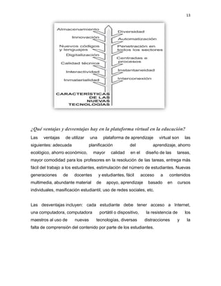 13
¿Qué ventajas y desventajas hay en la plataforma virtual en la educación?
Las ventajas de utilizar una plataforma de aprendizaje virtual son las
siguientes: adecuada planificación del aprendizaje, ahorro
ecológico, ahorro económico, mayor calidad en el diseño de las tareas,
mayor comodidad para los profesores en la resolución de las tareas, entrega más
fácil del trabajo a los estudiantes, estimulación del número de estudiantes. Nuevas
generaciones de docentes y estudiantes, fácil acceso a contenidos
multimedia, abundante material de apoyo, aprendizaje basado en cursos
individuales, masificación estudiantil, uso de redes sociales, etc.
Las desventajas incluyen: cada estudiante debe tener acceso a Internet,
una computadora, computadora portátil o dispositivo, la resistencia de los
maestros al uso de nuevas tecnologías, diversas distracciones y la
falta de comprensión del contenido por parte de los estudiantes.
 
