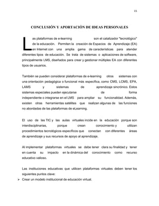 15
CONCLUSIÓN Y APORTACIÓN DE IDEAS PERSONALES
as plataformas de e-learning son el catalizador "tecnológico"
de la educación. Permiten la creación de Espacios de Aprendizaje (EA)
en Internet con una amplia gama de características para atender
diferentes tipos de educación. Se trata de sistemas o aplicaciones de software,
principalmente LMS, diseñados para crear y gestionar múltiples EA con diferentes
tipos de usuarios.
También se pueden considerar plataformas de e-learning otros sistemas con
una orientación pedagógica o funcional más específica, como CMS, LCMS, EPA,
LAMS y sistemas de aprendizaje sincrónico. Estos
sistemas especiales pueden ejecutarse de forma
independiente o integrarse en el LMS para ampliar su funcionalidad. Además,
existen otras herramientas satélites que realizan algunas de las funciones
no abordadas de las plataformas de eLearning.
El uso de las TIC y las aulas virtuales incide en la educación porque son
interdisciplinarias, porque crean conocimiento y utilizan
procedimientos tecnológicos específicos que conectan con diferentes áreas
de aprendizaje y sus recursos de apoyo al aprendizaje.
Al implementar plataformas virtuales se debe tener clara su finalidad y tener
en cuenta su impacto en la dinámica del conocimiento como recurso
educativo valioso.
Las instituciones educativas que utilicen plataformas virtuales deben tener los
siguientes puntos clave:
 Crear un modelo institucional de educación virtual.
L
 