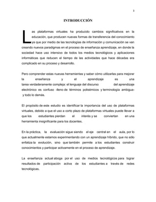 3
INTRODUCCIÓN
as plataformas virtuales ha producido cambios significativos en la
educación, que producen nuevas formas de transferencia del conocimiento
ya que por medio de las tecnologías de información y comunicación se van
creando nuevos paradigmas en el proceso de enseñanza aprendizaje, en donde la
sociedad hace uso intensivo de todos los medios tecnológicos y aplicaciones
informáticas que reducen el tiempo de las actividades que hace décadas era
complicado en su proceso y desarrollo.
Pero comprender estas nuevas herramientas y saber cómo utilizarlas para mejorar
la enseñanza y el aprendizaje es una
tarea verdaderamente compleja: el lenguaje del discurso del aprendizaje
electrónico es confuso -lleno de términos polisémicos y terminología ambigua-
y todo lo demás.
El propósito de este estudio es identificar la importancia del uso de plataformas
virtuales, debido a que el uso a corto plazo de plataformas virtuales puede llevar a
que los estudiantes pierdan el interés y se conviertan en una
herramienta insignificante para los docentes.
En la práctica, la evaluación sigue siendo el eje central en el aula, por lo
que actualmente estamos experimentando con un aprendizaje híbrido, que no sólo
enfatiza la evolución, sino que también permite a los estudiantes construir
conocimientos y participar activamente en el proceso de aprendizaje.
La enseñanza actual aboga por el uso de medios tecnológicos para lograr
resultados de participación activa de los estudiantes a través de redes
tecnológicas.
L
 